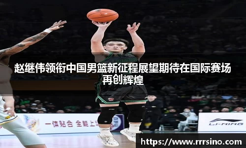 赵继伟领衔中国男篮新征程展望期待在国际赛场再创辉煌